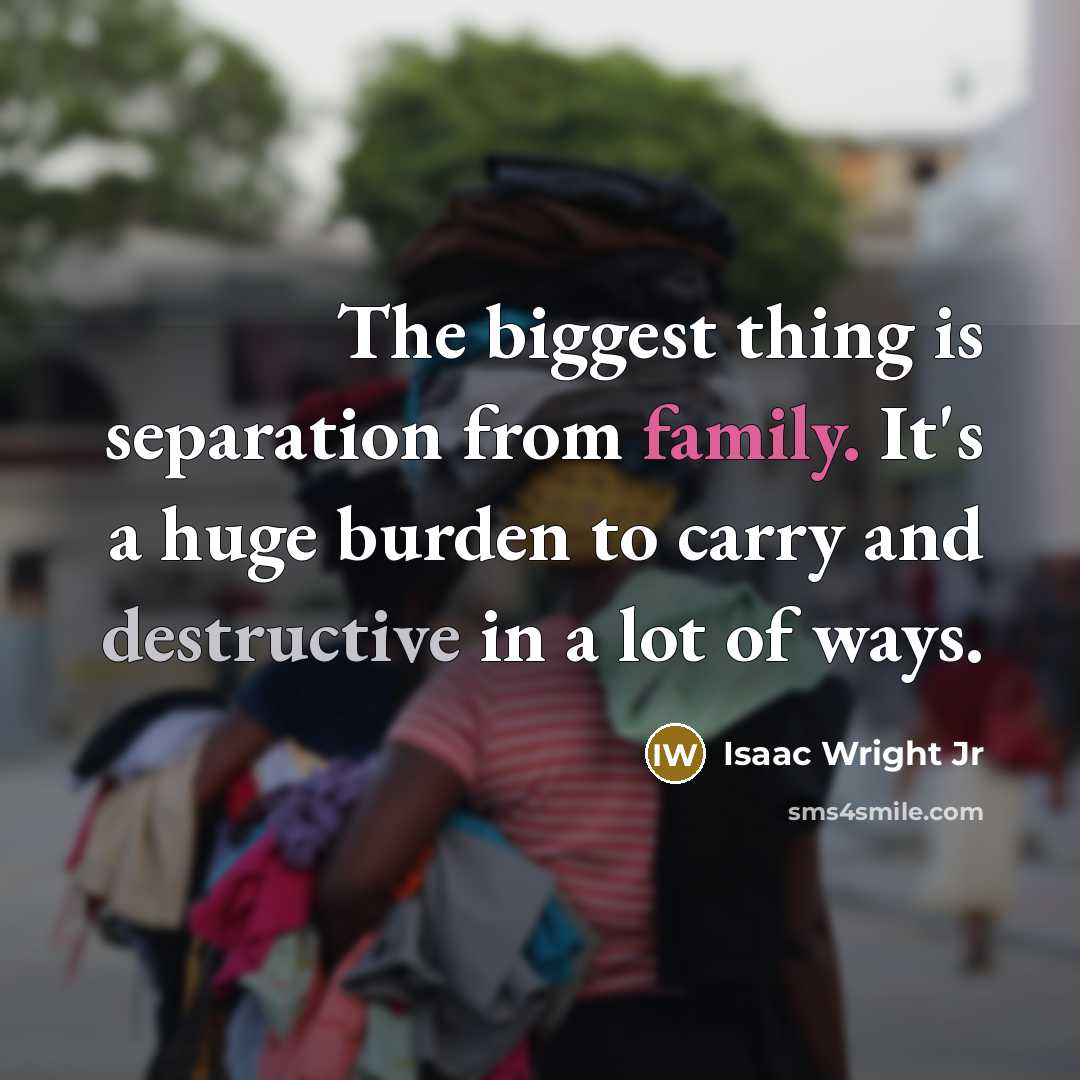 “The biggest thing is separation from family. It's a huge burden to carry and destructive in a lot of ways.” quote by Isaac Wright Jr