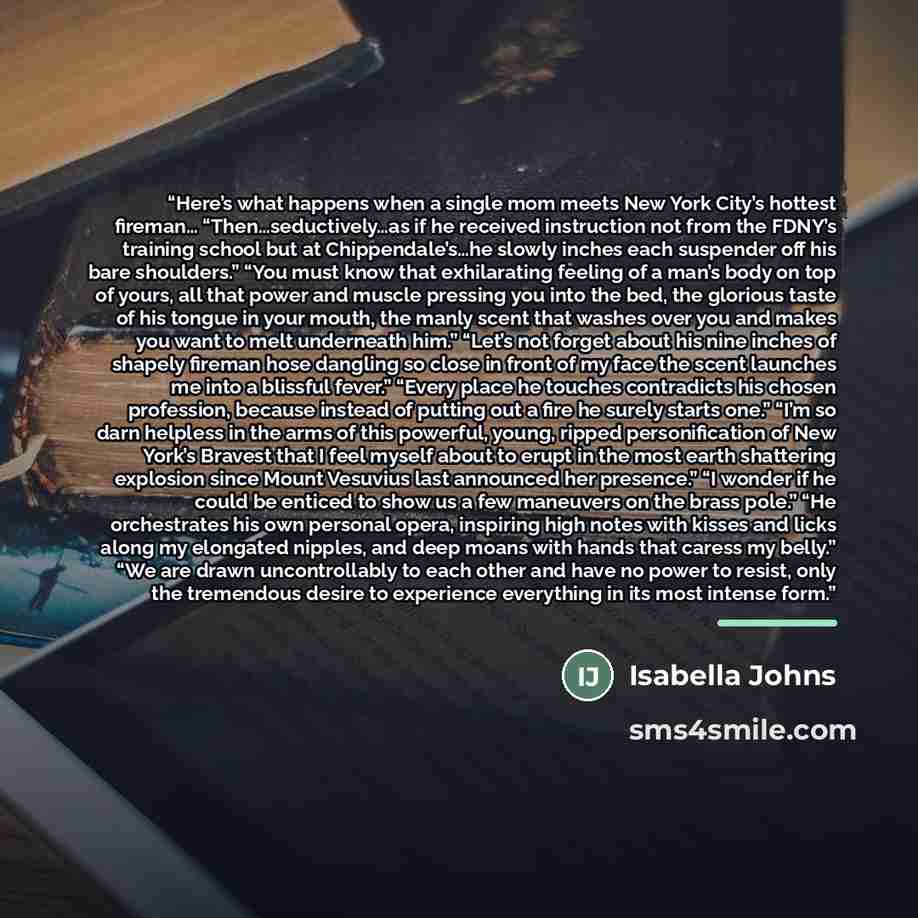 “Here’s what happens when a single mom meets New York City’s hottest fireman… “Then…seductively…as if he received instruction not from the FDNY’s training school but at Chippendale’s…he slowly inches each suspender off his bare shoulders.” “You must know that exhilarating feeling of a man’s body on…” quote by Isabella Johns