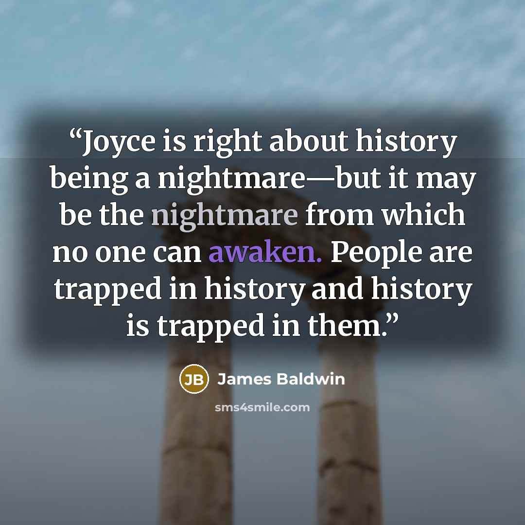 “Joyce is right about history being a nightmare—but it may be the nightmare from which no one can awaken. People are trapped in history and history is trapped in them.” quote by James Baldwin