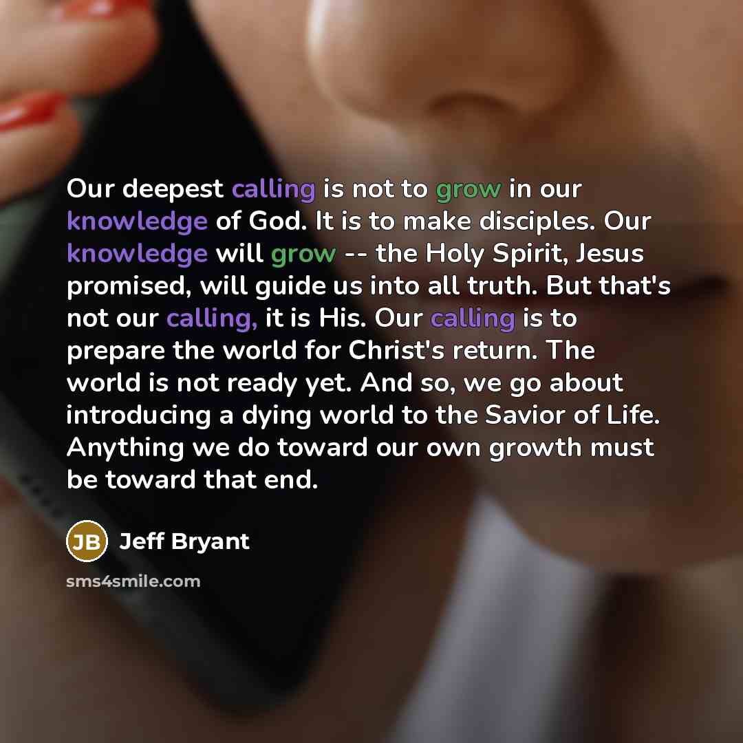 “Our deepest calling is not to grow in our knowledge of God. It is to make disciples. Our knowledge will grow -- the Holy Spirit, Jesus promised, will guide us into all truth. But that's not our calling, it is His. Our calling is to prepare the world for Christ's return. The world is not ready yet…” quote by Jeff Bryant