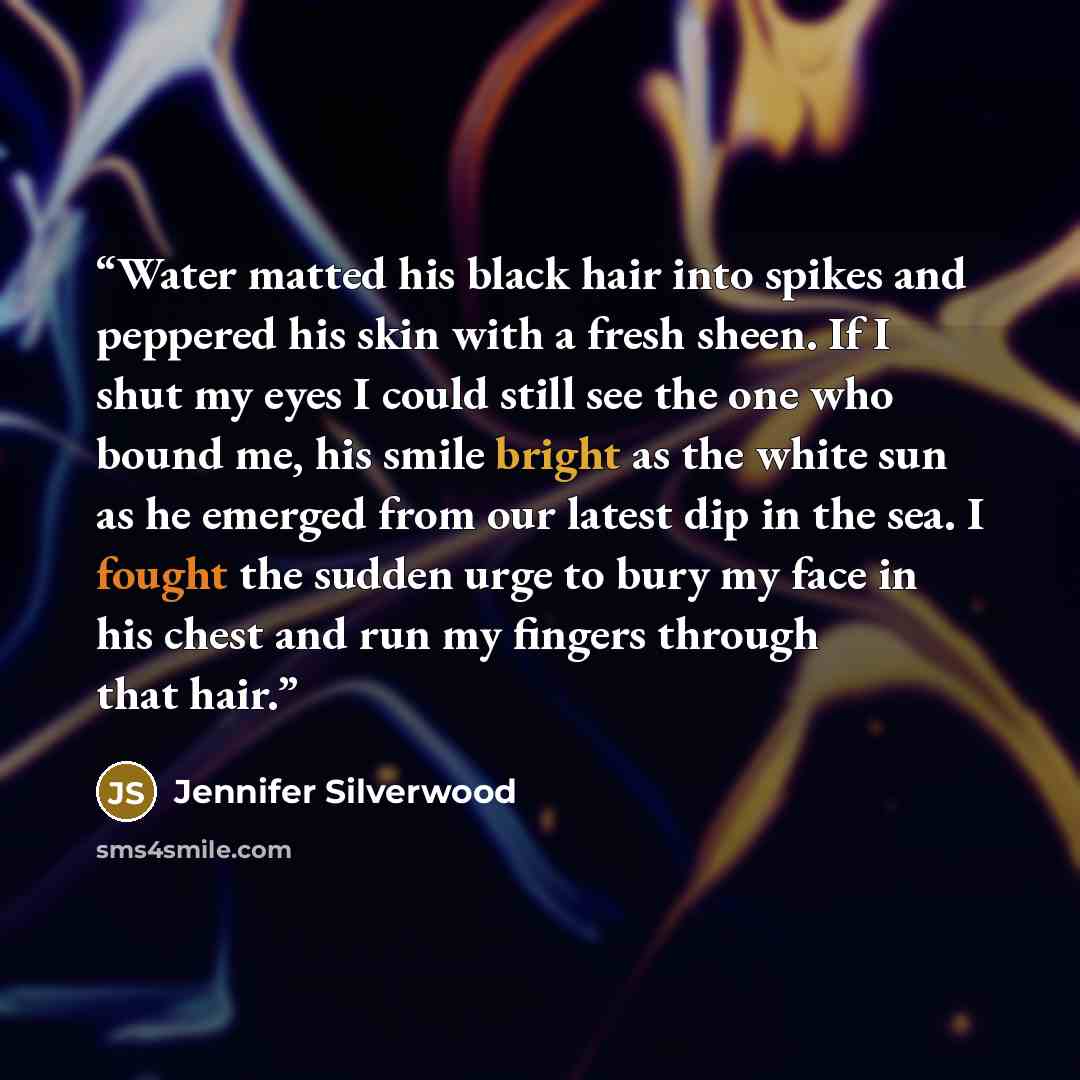 “Water matted his black hair into spikes and peppered his skin with a fresh sheen. If I shut my eyes I could still see the one who bound me, his smile bright as the white sun as he emerged from our latest dip in the sea. I fought the sudden urge to bury my face in his chest and run my fingers…” quote by Jennifer Silverwood