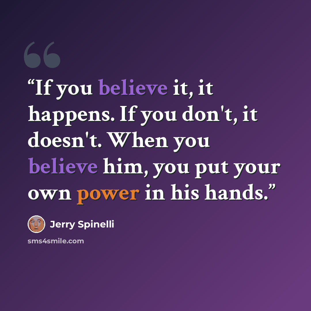 “If you believe it, it happens. If you don't, it doesn't. When you believe him, you put your own power in his hands.” quote by Jerry Spinelli