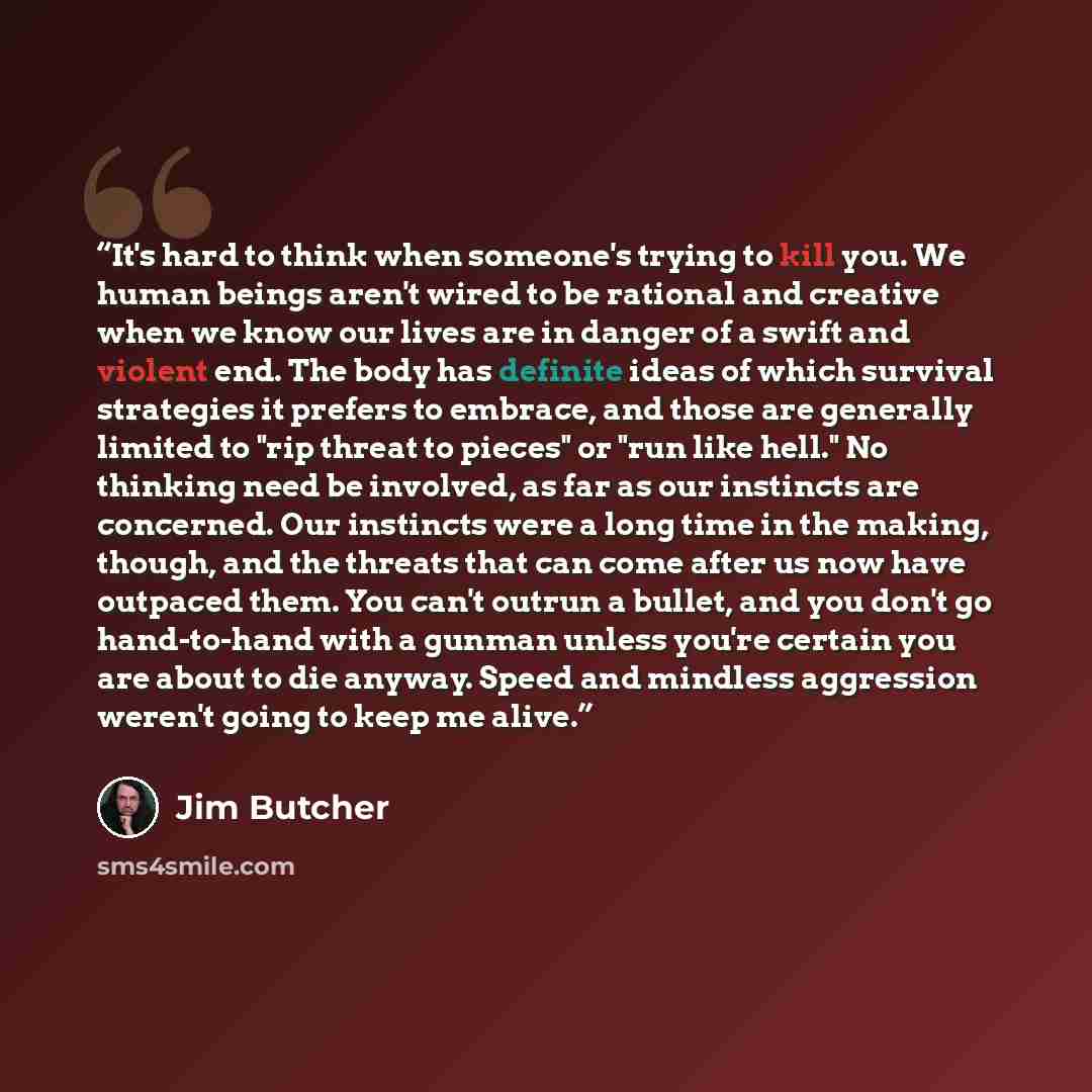 “It's hard to think when someone's trying to kill you. We human beings aren't wired to be rational and creative when we know our lives are in danger of a swift and violent end. The body has definite ideas of which survival strategies it prefers to embrace, and those are generally limited to "rip…” quote by Jim Butcher