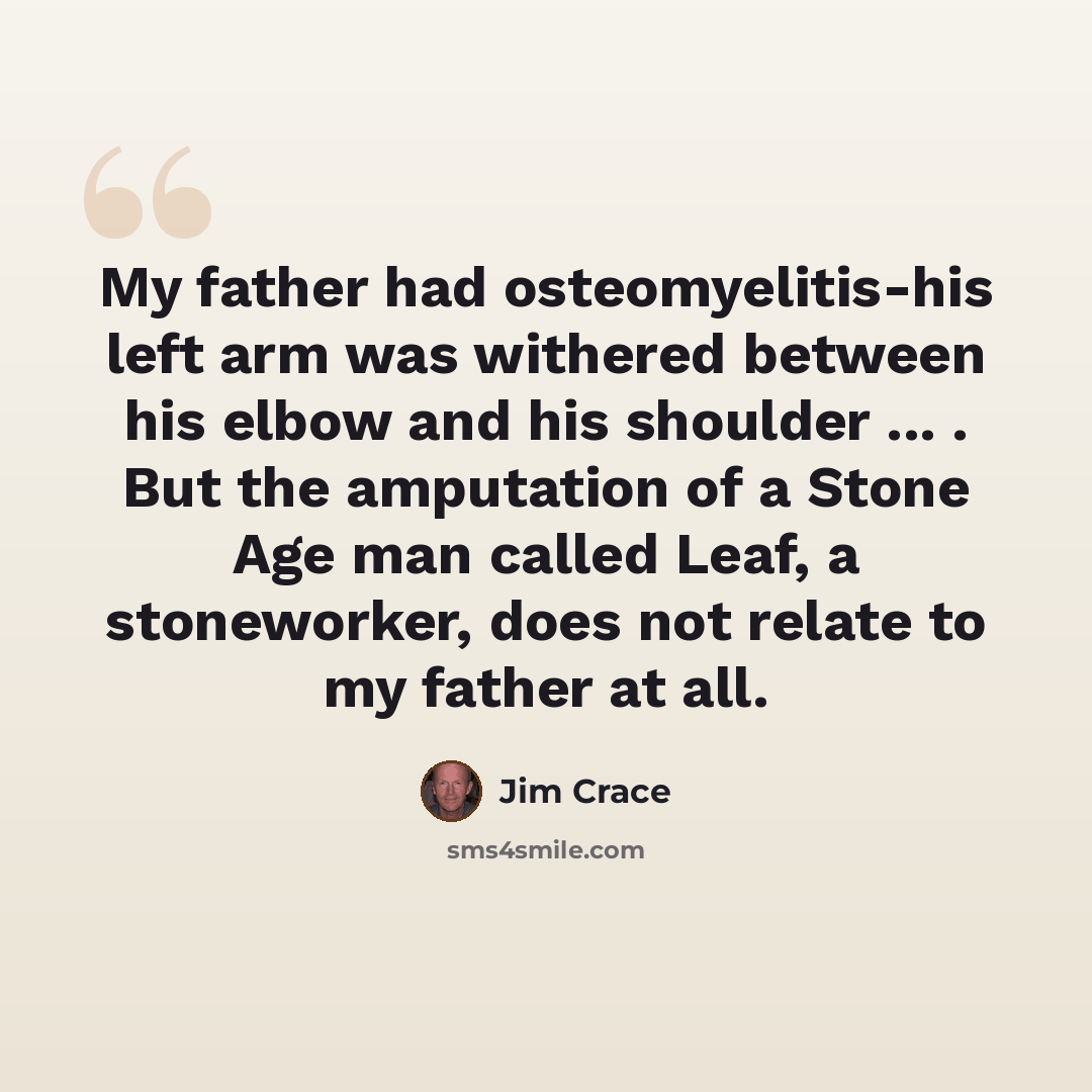 “My father had osteomyelitis-his left arm was withered between his elbow and his shoulder ... . But the amputation of a Stone Age man called Leaf, a stoneworker, does not relate to my father at all.” quote by Jim Crace