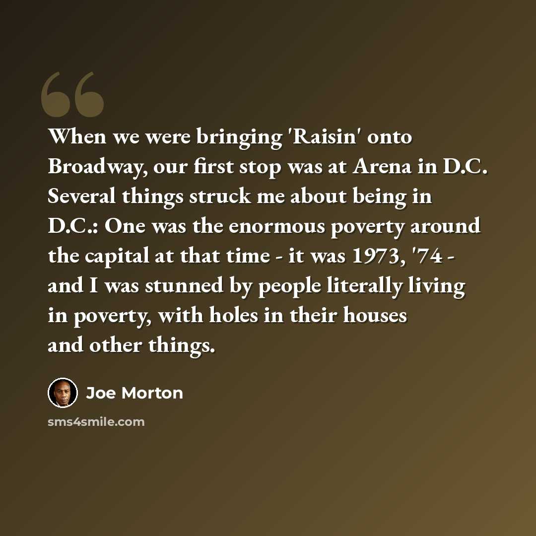 “When we were bringing 'Raisin' onto Broadway, our first stop was at Arena in D.C. Several things struck me about being in D.C.: One was the enormous poverty around the capital at that time - it was 1973, '74 - and I was stunned by people literally living in poverty, with holes in their houses and…” quote by Joe Morton