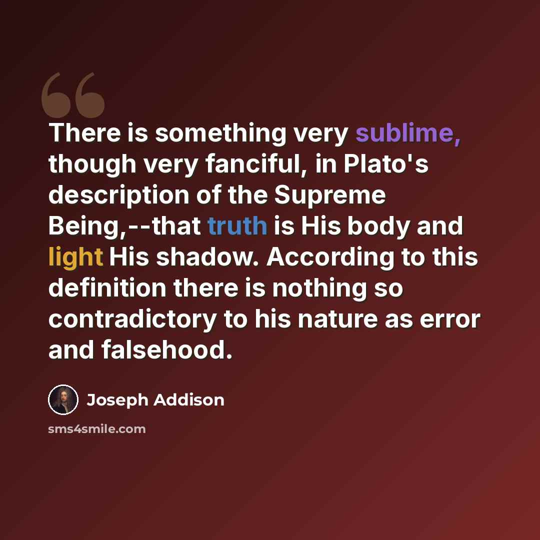 “There is something very sublime, though very fanciful, in Plato's description of the Supreme Being,--that truth is His body and light His shadow. According to this definition there is nothing so contradictory to his nature as error and falsehood.” quote by Joseph Addison
