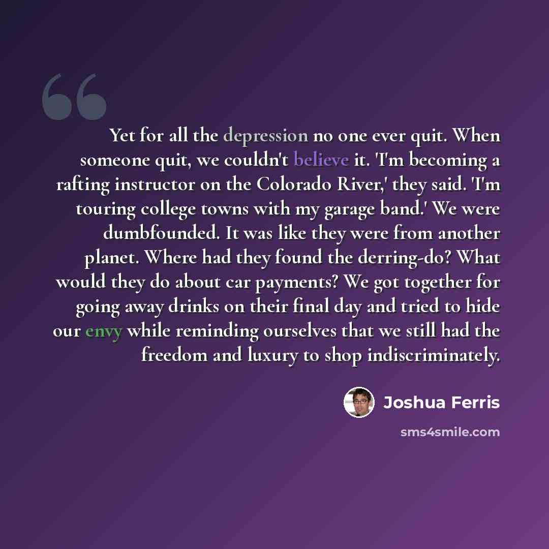 “Yet for all the depression no one ever quit. When someone quit, we couldn't believe it. 'I'm becoming a rafting instructor on the Colorado River,' they said. 'I'm touring college towns with my garage band.' We were dumbfounded. It was like they were from another planet. Where had they found the…” quote by Joshua Ferris