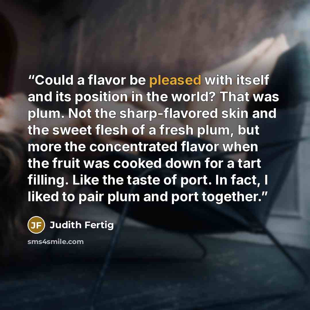 “Could a flavor be pleased with itself and its position in the world? That was plum. Not the sharp-flavored skin and the sweet flesh of a fresh plum, but more the concentrated flavor when the fruit was cooked down for a tart filling. Like the taste of port. In fact, I liked to pair plum and port…” quote by Judith Fertig