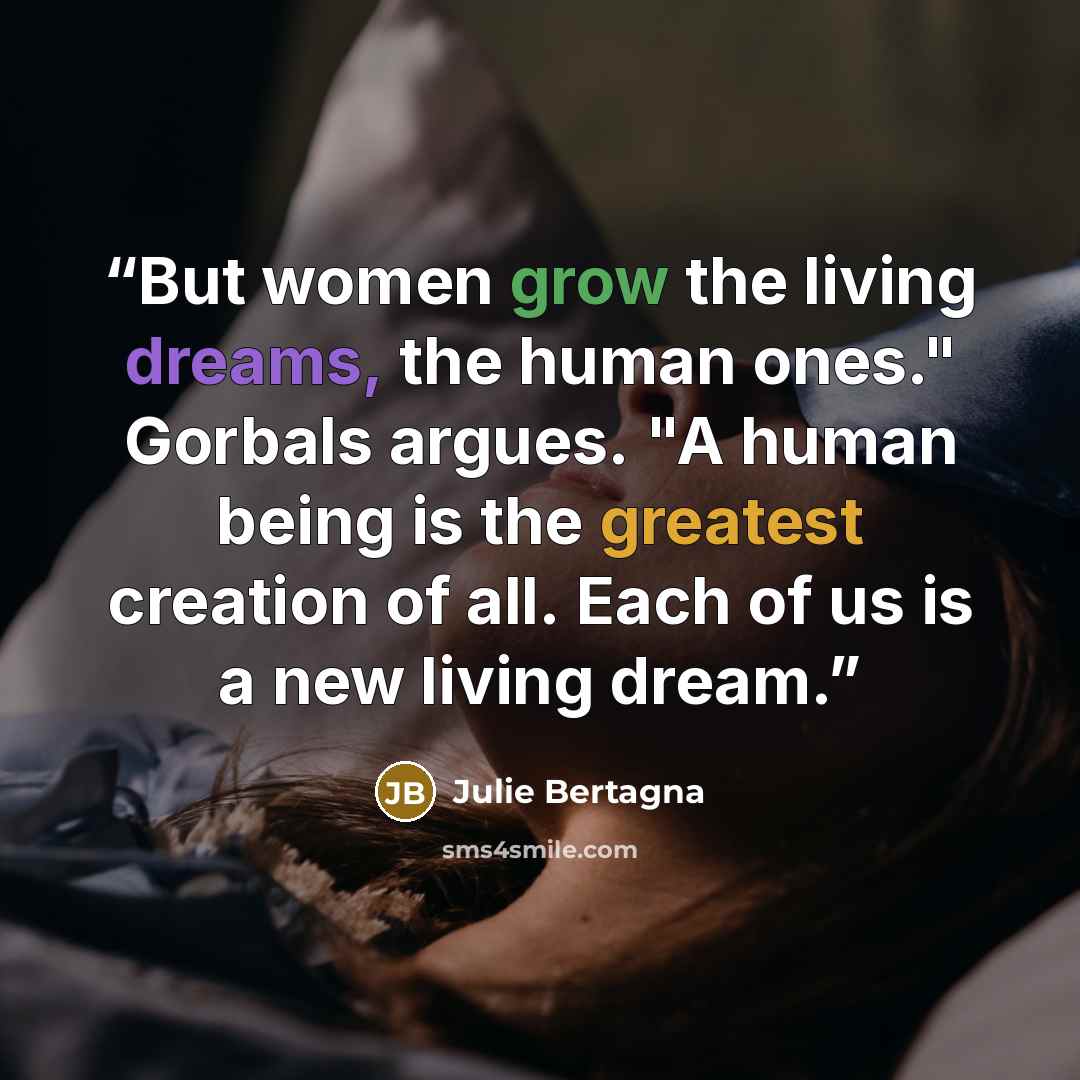 “But women grow the living dreams, the human ones." Gorbals argues. "A human being is the greatest creation of all. Each of us is a new living dream.” quote by Julie Bertagna