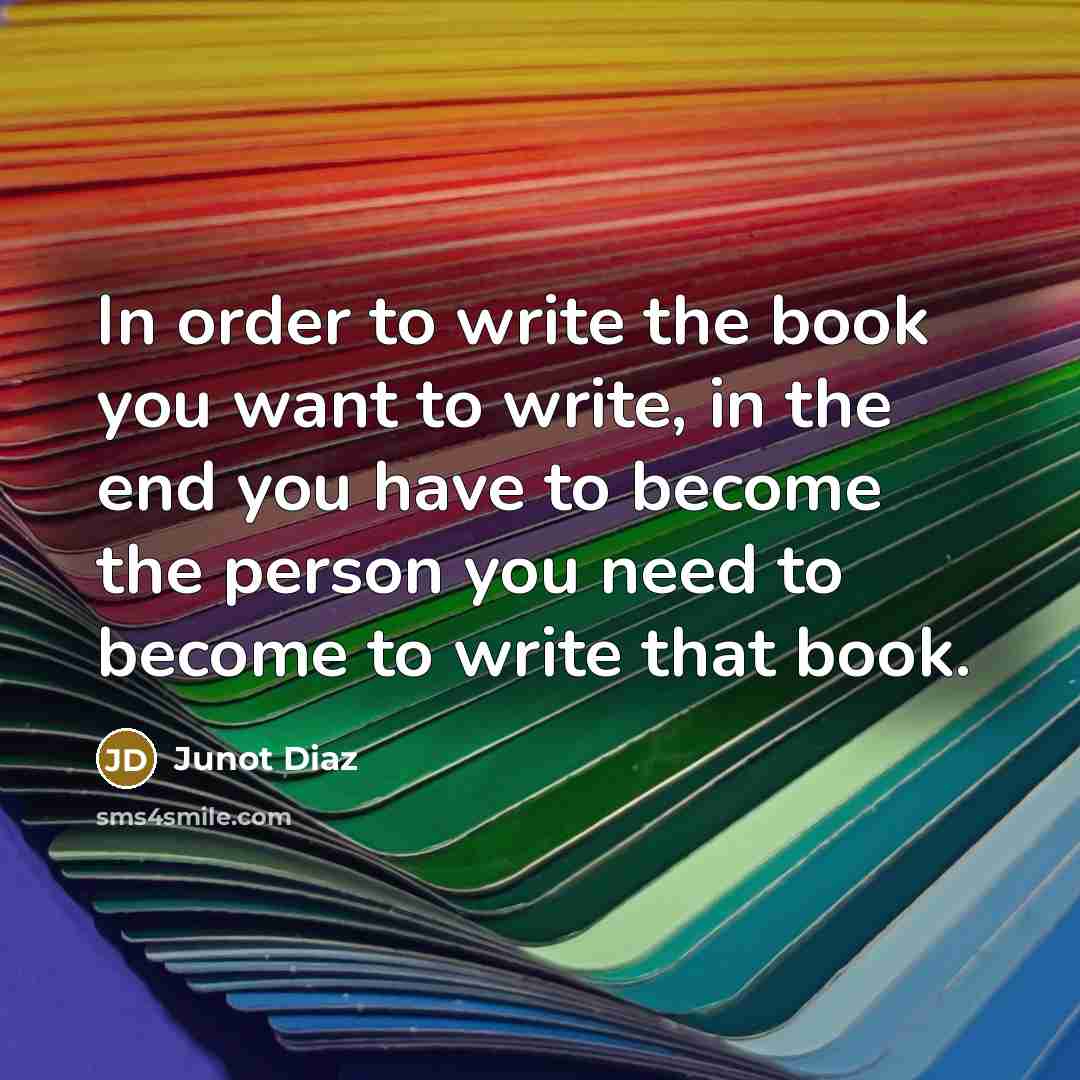 “In order to write the book you want to write, in the end you have to become the person you need to become to write that book.” quote by Junot Diaz