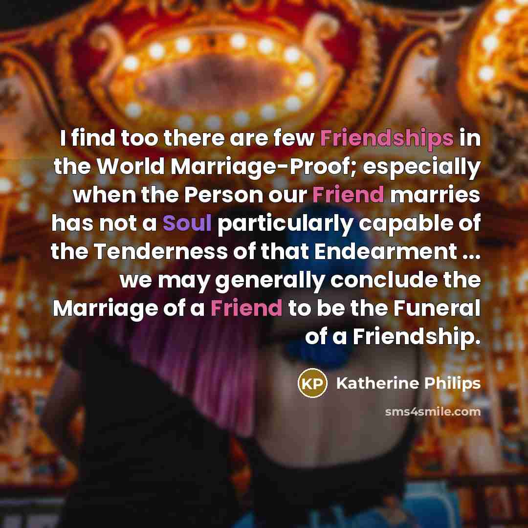 “I find too there are few Friendships in the World Marriage-Proof; especially when the Person our Friend marries has not a Soul particularly capable of the Tenderness of that Endearment ... we may generally conclude the Marriage of a Friend to be the Funeral of a Friendship.” quote by Katherine Philips