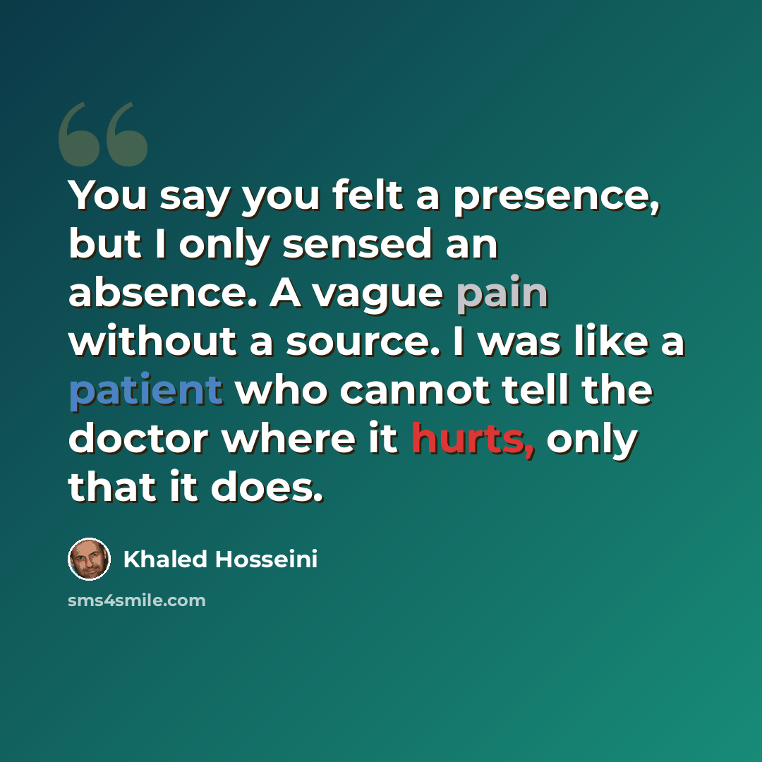 “You say you felt a presence, but I only sensed an absence. A vague pain without a source. I was like a patient who cannot tell the doctor where it hurts, only that it does.” quote by Khaled Hosseini