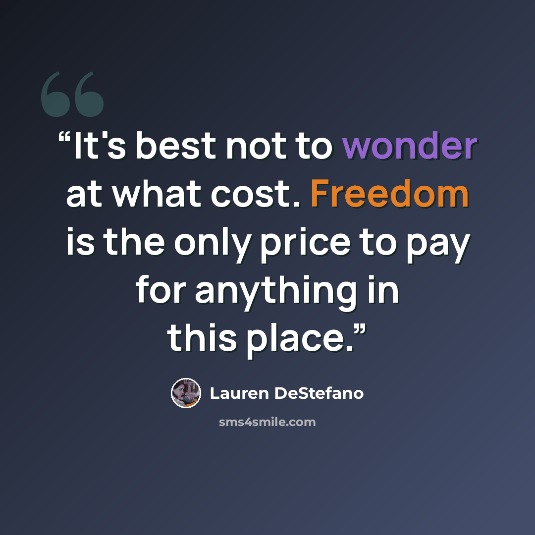 “It's best not to wonder at what cost. Freedom is the only price to pay for anything in this place.” quote by Lauren DeStefano