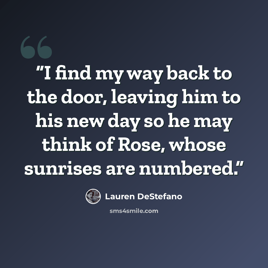 “I find my way back to the door, leaving him to his new day so he may think of Rose, whose sunrises are numbered.” quote by Lauren DeStefano