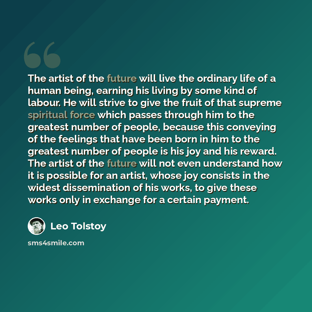 “The artist of the future will live the ordinary life of a human being, earning his living by some kind of labour. He will strive to give the fruit of that supreme spiritual force which passes through him to the greatest number of people, because this conveying of the feelings that have been born…” quote by Leo Tolstoy