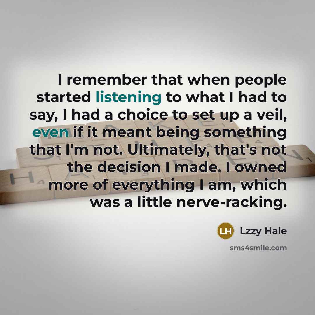 “I remember that when people started listening to what I had to say, I had a choice to set up a veil, even if it meant being something that I'm not. Ultimately, that's not the decision I made. I owned more of everything I am, which was a little nerve-racking.” quote by Lzzy Hale
