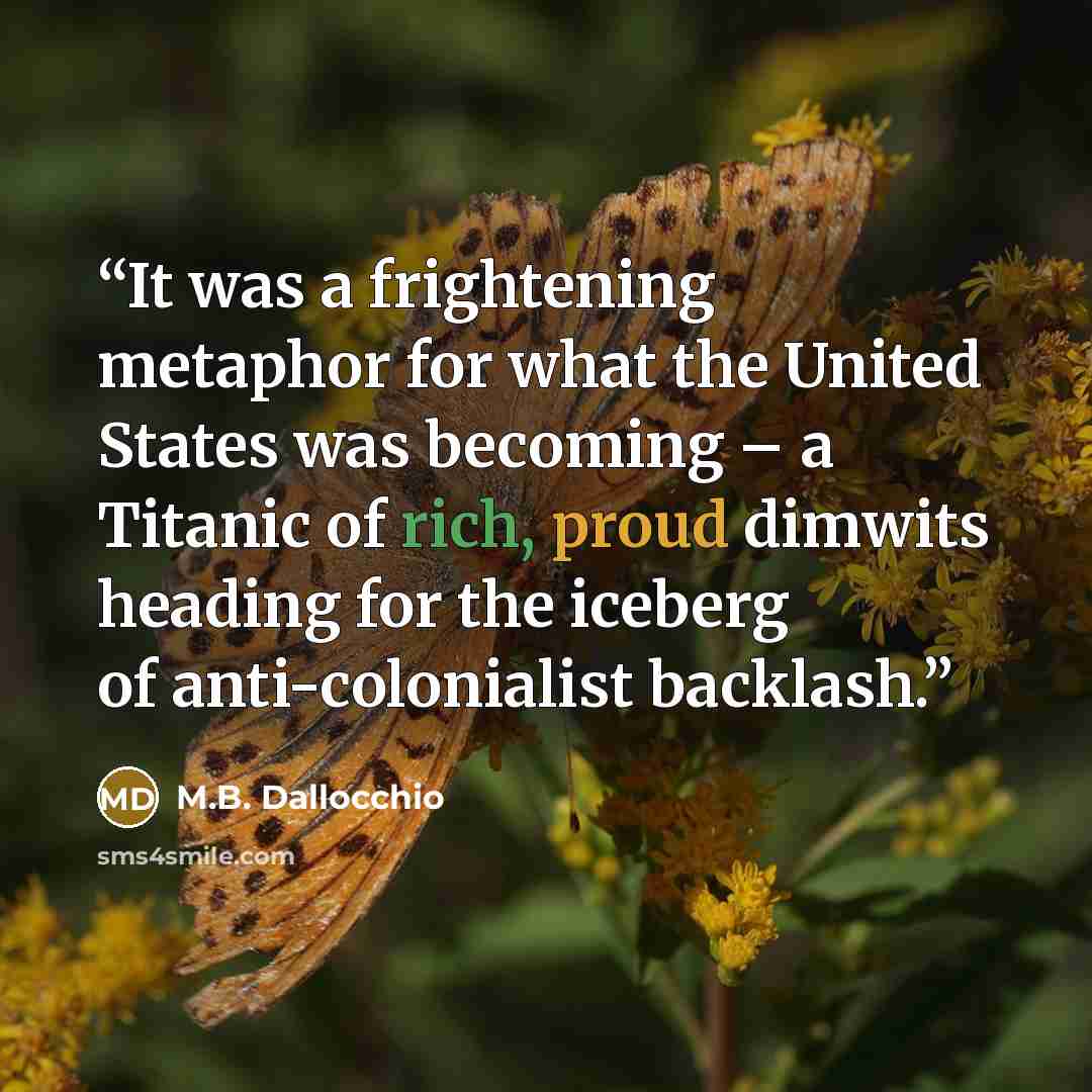 “It was a frightening metaphor for what the United States was becoming – a Titanic of rich, proud dimwits heading for the iceberg of anti-colonialist backlash.” quote by M.B. Dallocchio