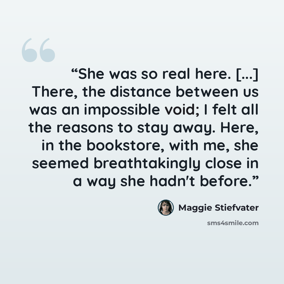 “She was so real here. [...] There, the distance between us was an impossible void; I felt all the reasons to stay away. Here, in the bookstore, with me, she seemed breathtakingly close in a way she hadn't before.” quote by Maggie Stiefvater