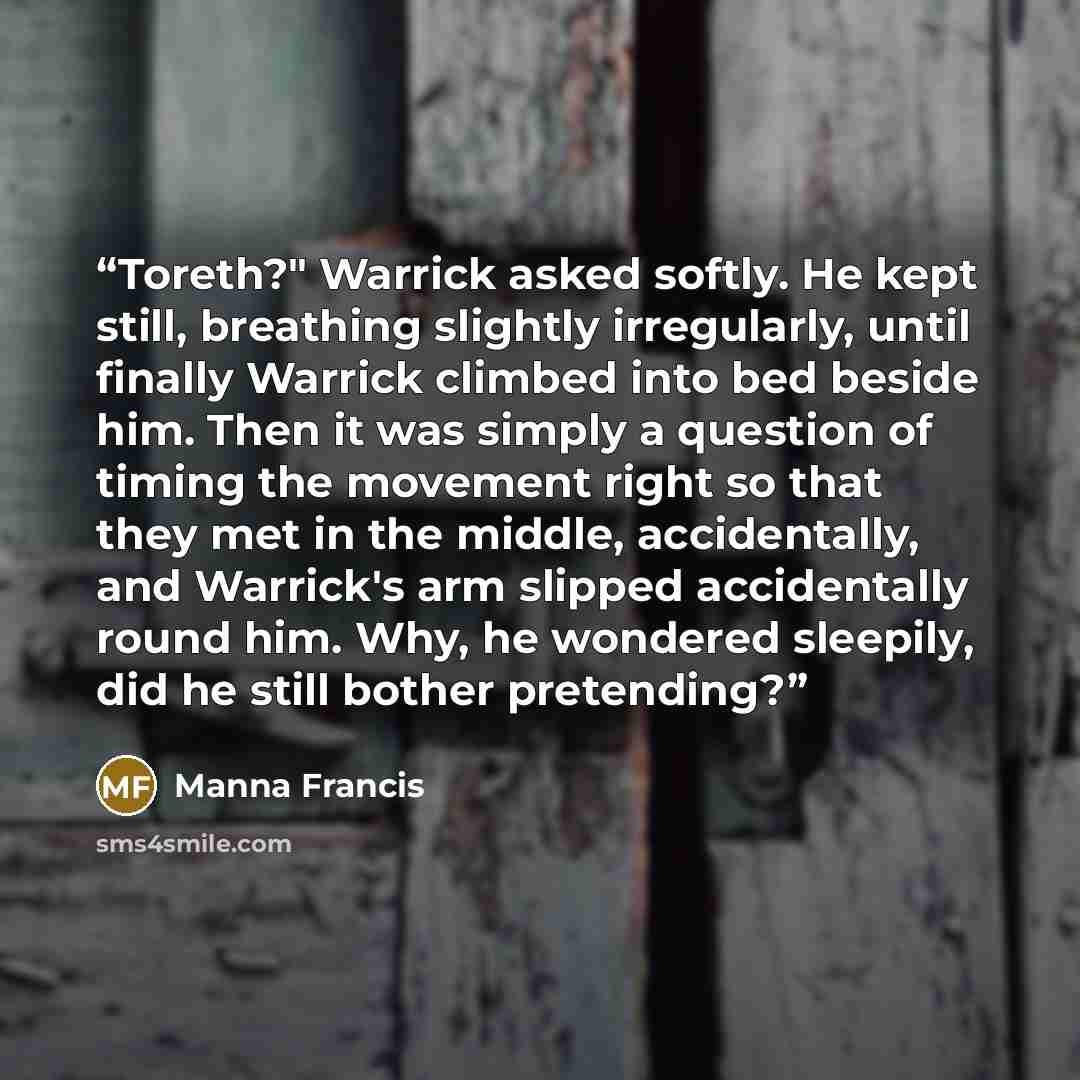 “Toreth?" Warrick asked softly. He kept still, breathing slightly irregularly, until finally Warrick climbed into bed beside him. Then it was simply a question of timing the movement right so that they met in the middle, accidentally, and Warrick's arm slipped accidentally round him. Why, he…” quote by Manna Francis