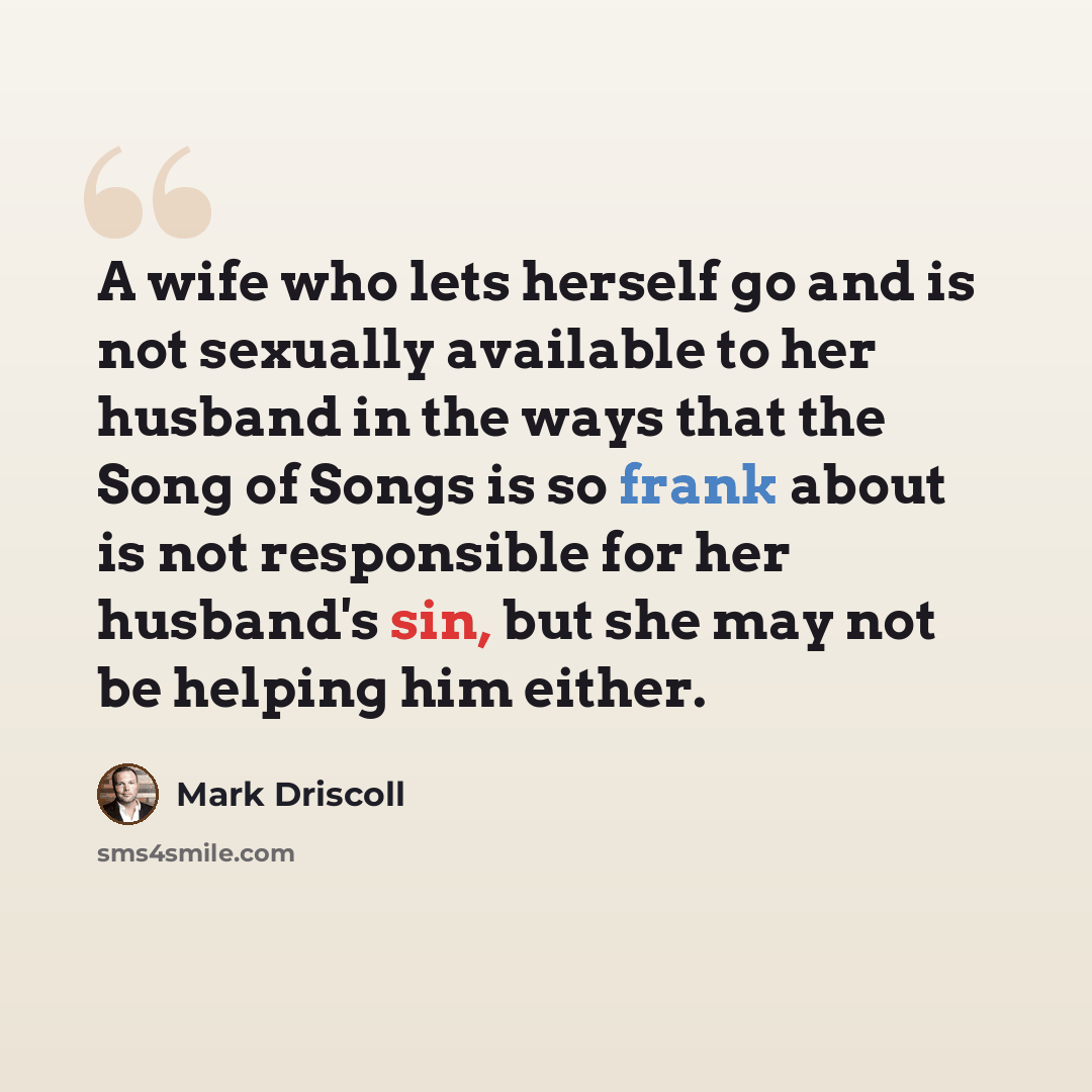 “A wife who lets herself go and is not sexually available to her husband in the ways that the Song of Songs is so frank about is not responsible for her husband's sin, but she may not be helping him either.” quote by Mark Driscoll
