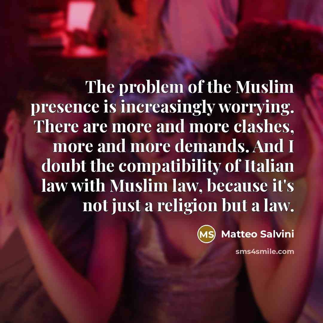 “The problem of the Muslim presence is increasingly worrying. There are more and more clashes, more and more demands. And I doubt the compatibility of Italian law with Muslim law, because it's not just a religion but a law.” quote by Matteo Salvini