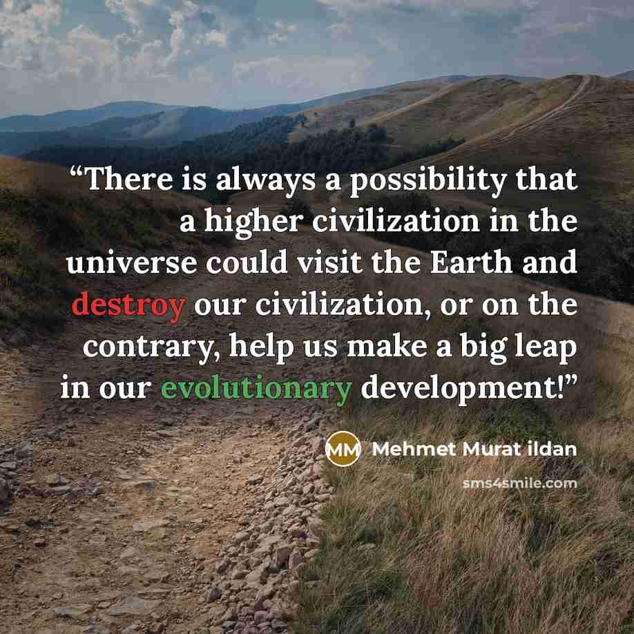 “There is always a possibility that a higher civilization in the universe could visit the Earth and destroy our civilization, or on the contrary, help us make a big leap in our evolutionary development!” quote by Mehmet Murat ildan