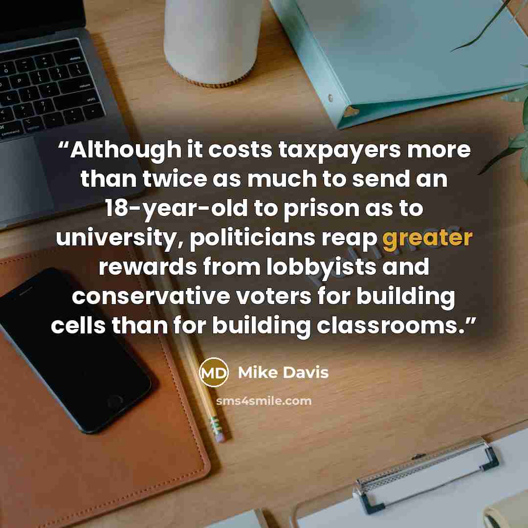“Although it costs taxpayers more than twice as much to send an 18-year-old to prison as to university, politicians reap greater rewards from lobbyists and conservative voters for building cells than for building classrooms.” quote by Mike Davis