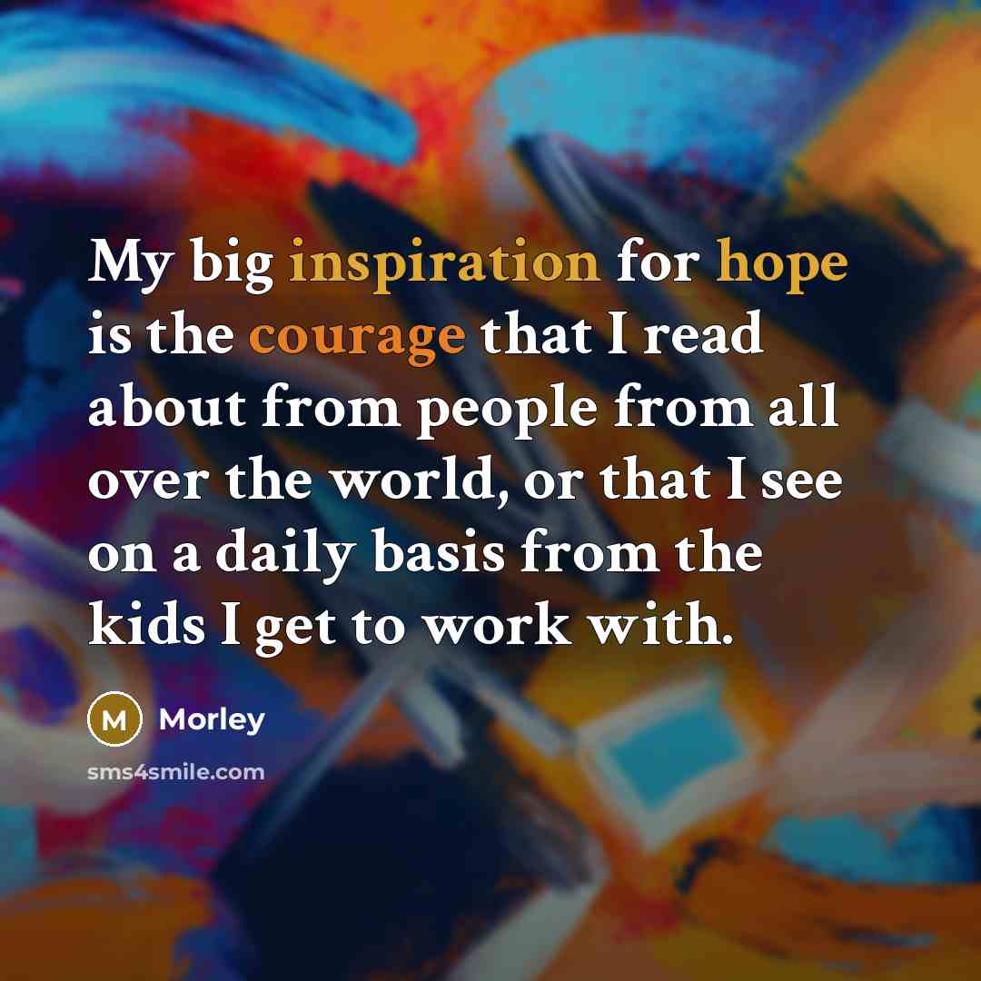 “My big inspiration for hope is the courage that I read about from people from all over the world, or that I see on a daily basis from the kids I get to work with.” quote by Morley