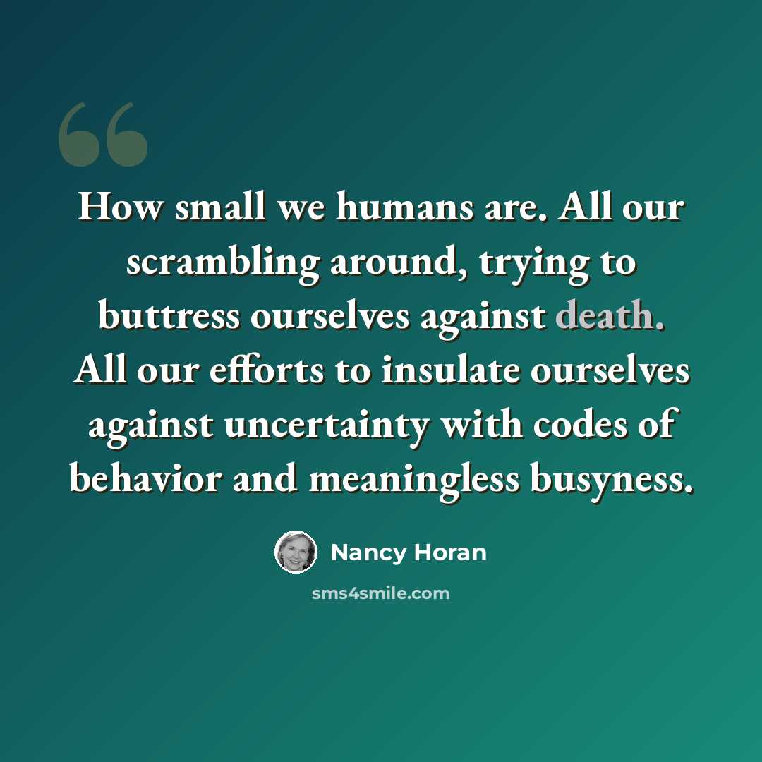 “How small we humans are. All our scrambling around, trying to buttress ourselves against death. All our efforts to insulate ourselves against uncertainty with codes of behavior and meaningless busyness.” quote by Nancy Horan