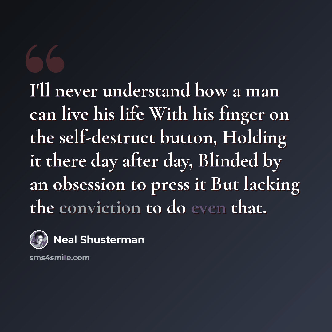 “I'll never understand how a man can live his life With his finger on the self-destruct button, Holding it there day after day, Blinded by an obsession to press it But lacking the conviction to do even that.” quote by Neal Shusterman