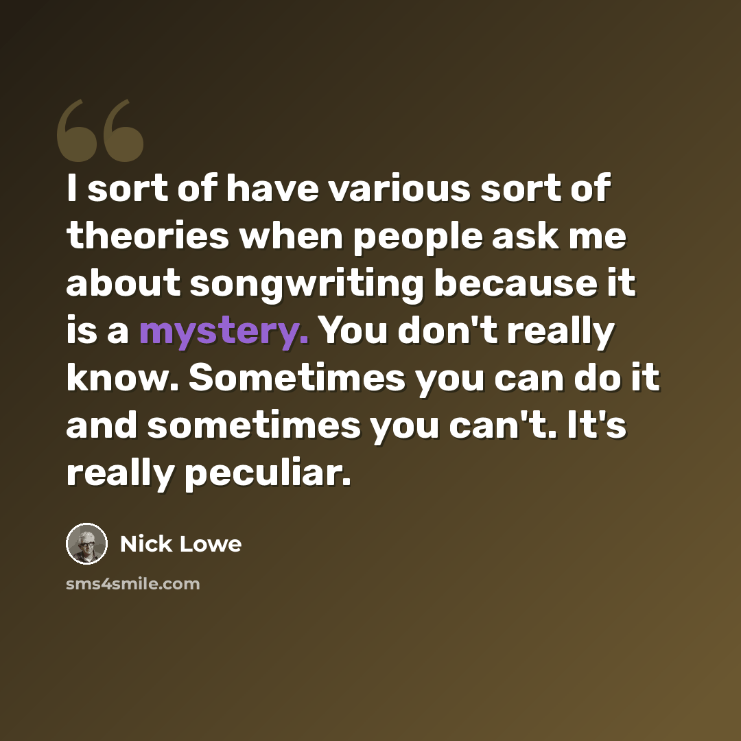 “I sort of have various sort of theories when people ask me about songwriting because it is a mystery. You don't really know. Sometimes you can do it and sometimes you can't. It's really peculiar.” quote by Nick Lowe