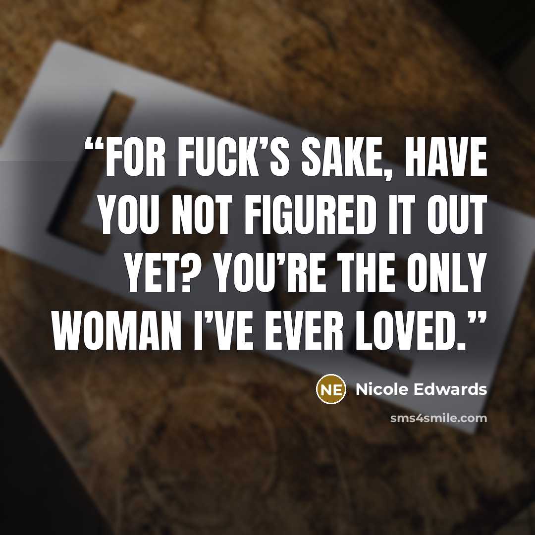 “For fuck’s sake, have you not figured it out yet? You’re the only woman I’ve ever loved.” quote by Nicole Edwards