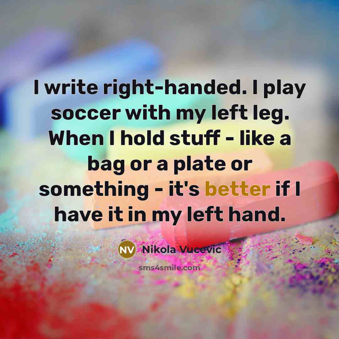 “I write right-handed. I play soccer with my left leg. When I hold stuff - like a bag or a plate or something - it's better if I have it in my left hand.” quote by Nikola Vucevic