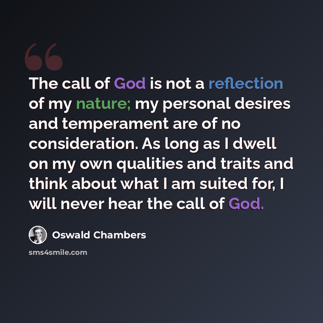 “The call of God is not a reflection of my nature; my personal desires and temperament are of no consideration. As long as I dwell on my own qualities and traits and think about what I am suited for, I will never hear the call of God.” quote by Oswald Chambers