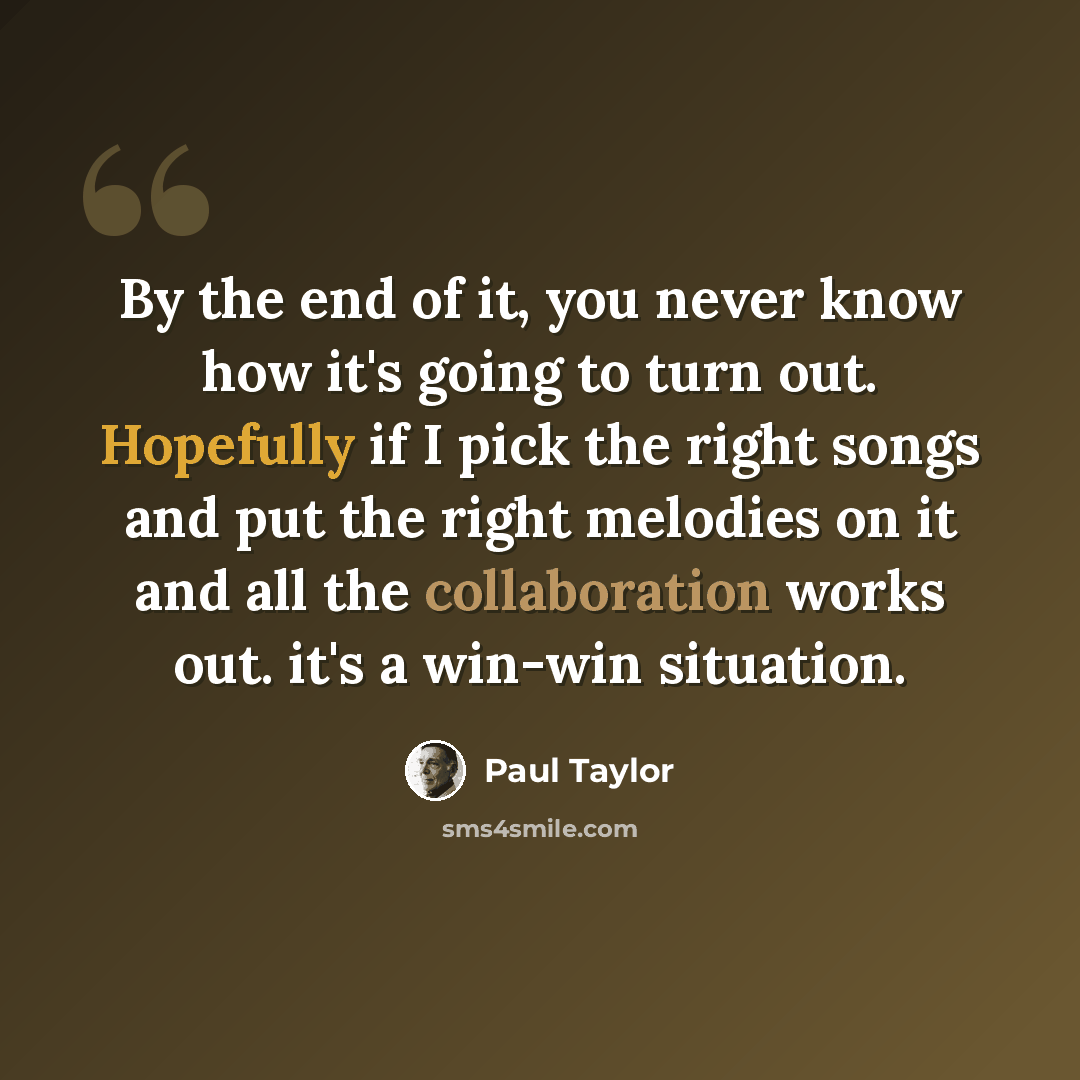 “By the end of it, you never know how it's going to turn out. Hopefully if I pick the right songs and put the right melodies on it and all the collaboration works out. it's a win-win situation.” quote by Paul Taylor