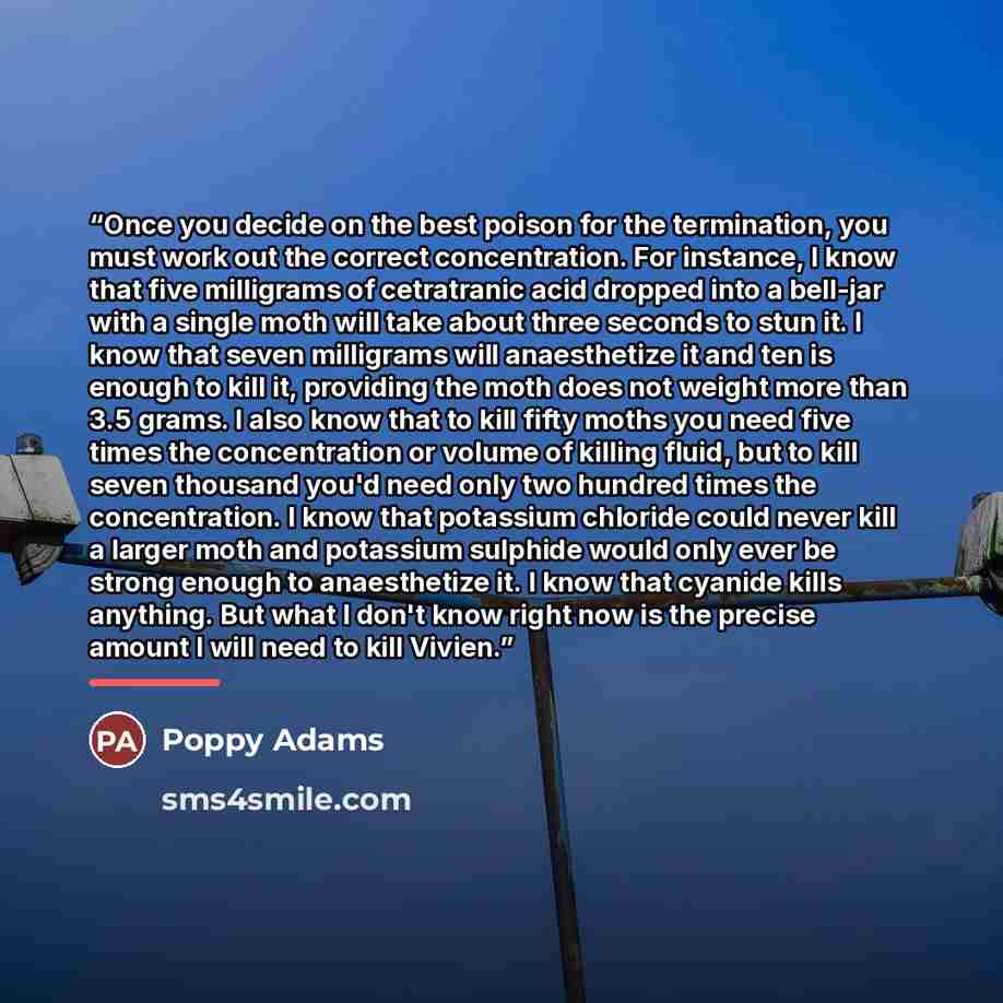 “Once you decide on the best poison for the termination, you must work out the correct concentration. For instance, I know that five milligrams of cetratranic acid dropped into a bell-jar with a single moth will take about three seconds to stun it. I know that seven milligrams will anaesthetize it…” quote by Poppy Adams