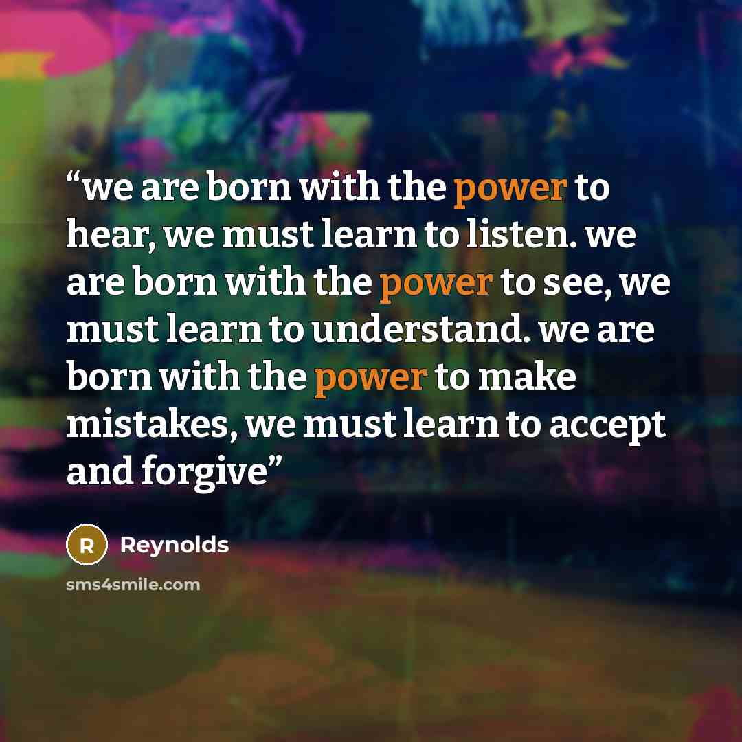 “we are born with the power to hear, we must learn to listen. we are born with the power to see, we must learn to understand. we are born with the power to make mistakes, we must learn to accept and forgive” quote by Reynolds
