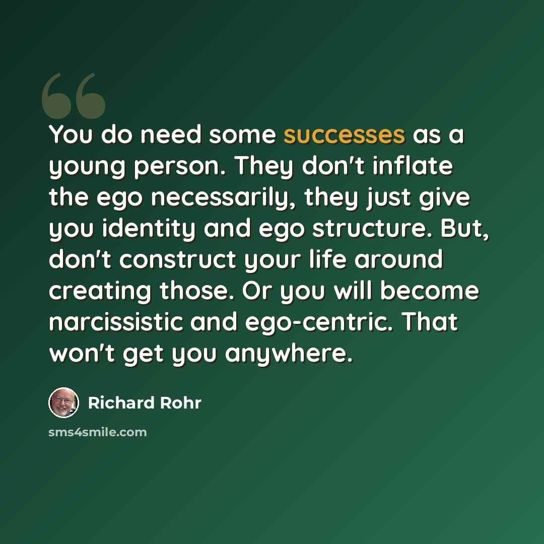 “You do need some successes as a young person. They don't inflate the ego necessarily, they just give you identity and ego structure. But, don't construct your life around creating those. Or you will become narcissistic and ego-centric. That won't get you anywhere.” quote by Richard Rohr