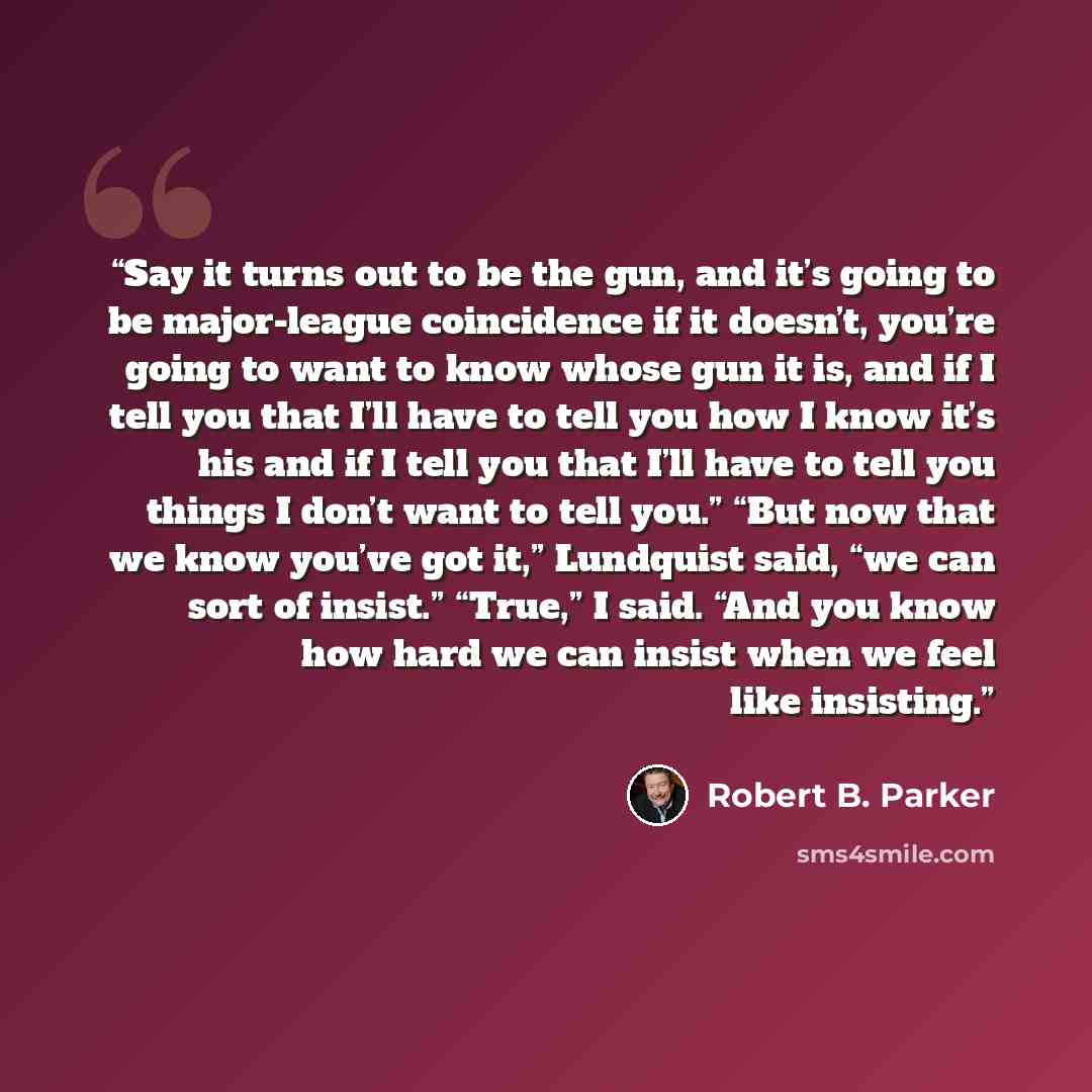“Say it turns out to be the gun, and it’s going to be major-league coincidence if it doesn’t, you’re going to want to know whose gun it is, and if I tell you that I’ll have to tell you how I know it’s his and if I tell you that I’ll have to tell you things I don’t want to tell you.” “But now that…” quote by Robert B. Parker