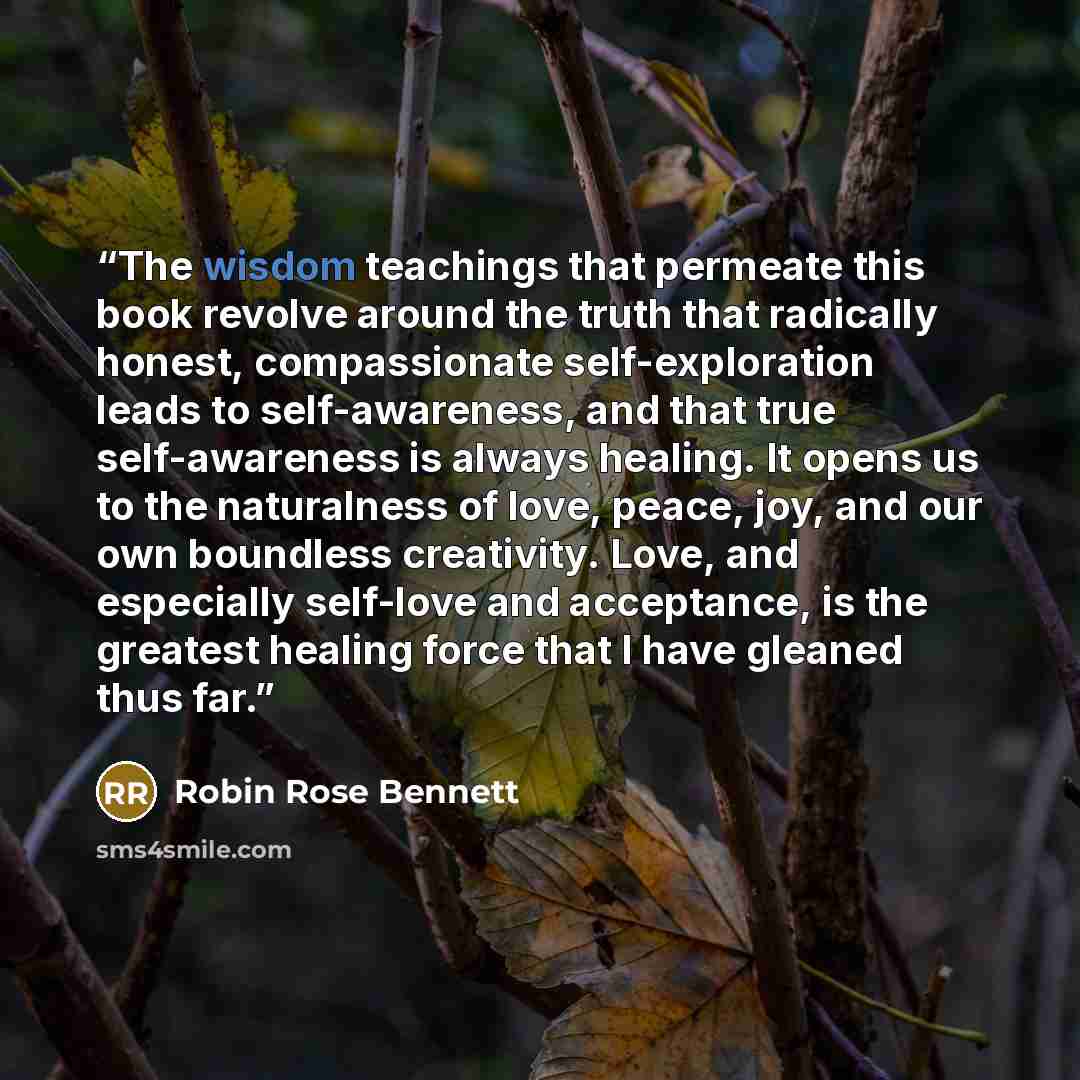 “The wisdom teachings that permeate this book revolve around the truth that radically honest, compassionate self-exploration leads to self-awareness, and that true self-awareness is always healing. It opens us to the naturalness of love, peace, joy, and our own boundless creativity. Love, and…” quote by Robin Rose Bennett