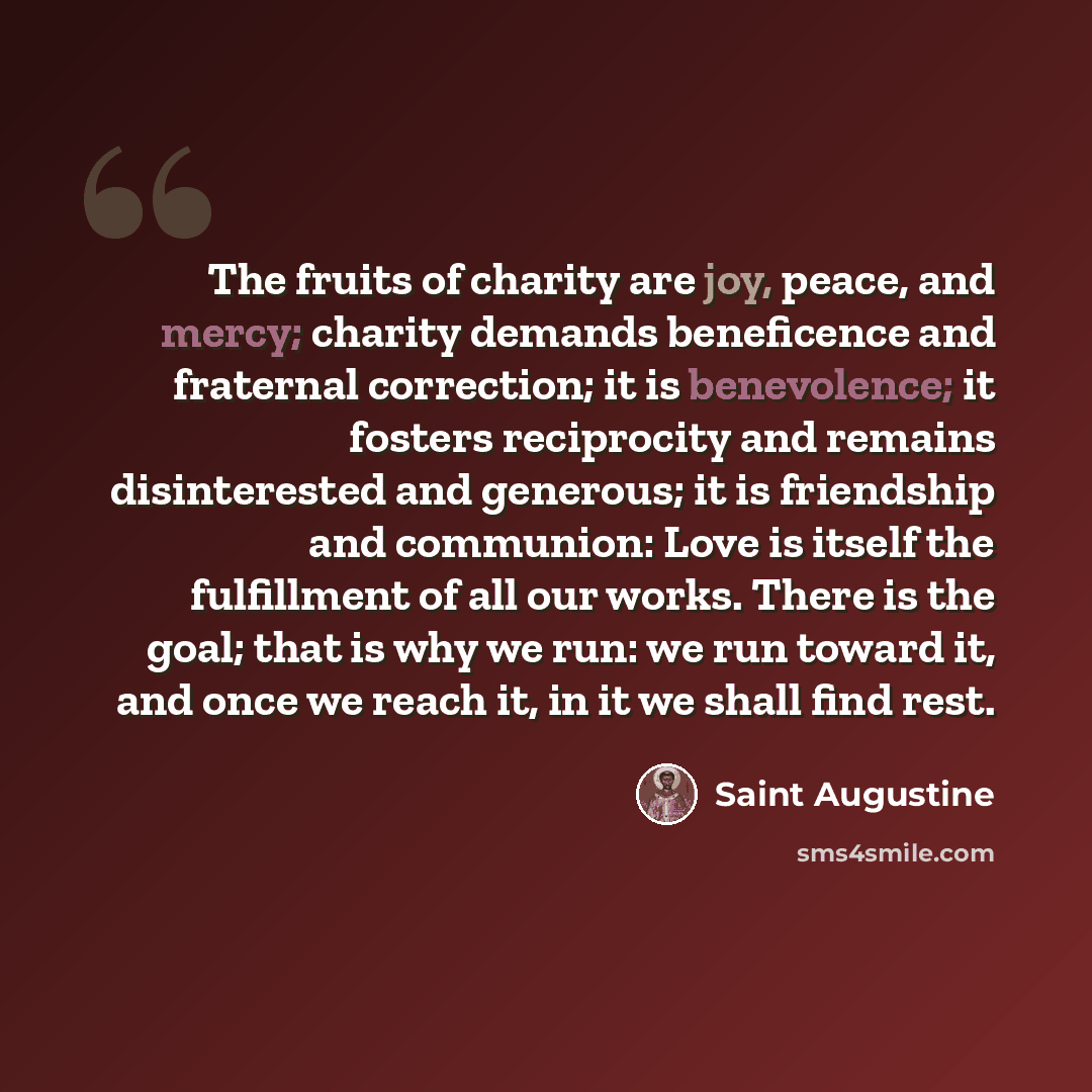 “The fruits of charity are joy, peace, and mercy; charity demands beneficence and fraternal correction; it is benevolence; it fosters reciprocity and remains disinterested and generous; it is friendship and communion: Love is itself the fulfillment of all our works. There is the goal; that is why…” quote by Saint Augustine