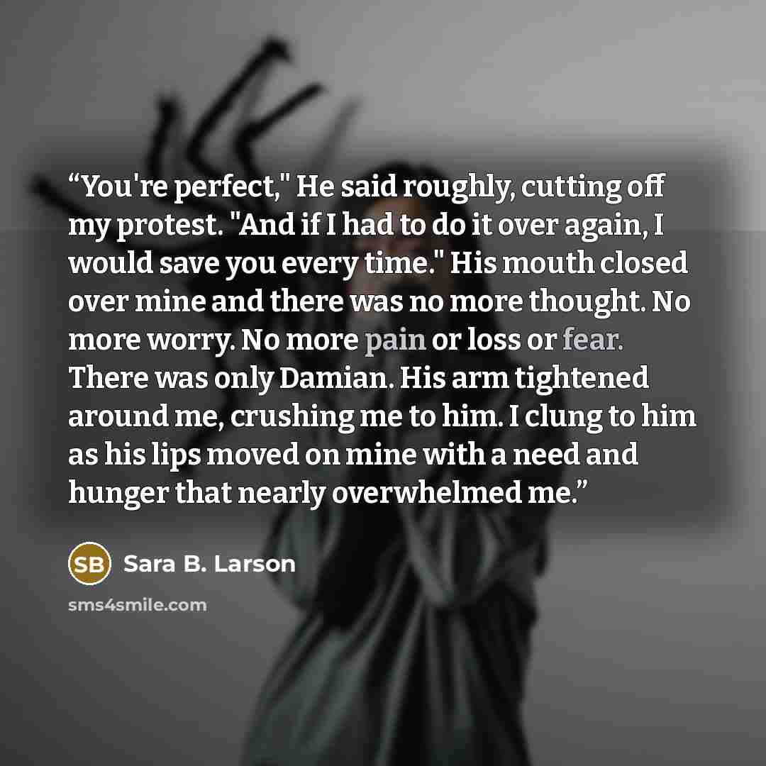 “You're perfect," He said roughly, cutting off my protest. "And if I had to do it over again, I would save you every time." His mouth closed over mine and there was no more thought. No more worry. No more pain or loss or fear. There was only Damian. His arm tightened around me, crushing me to him…” quote by Sara B. Larson