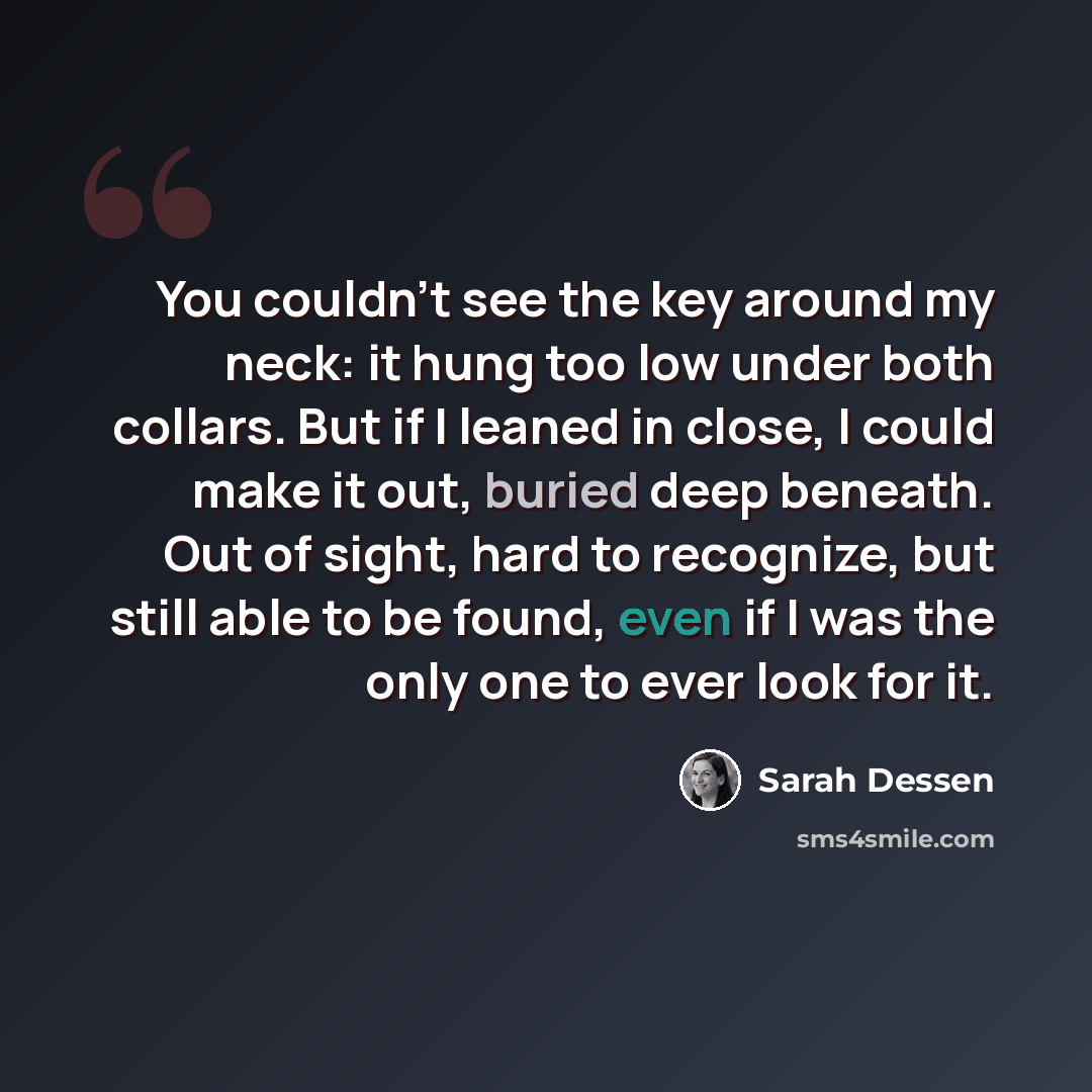 “You couldn't see the key around my neck: it hung too low under both collars. But if I leaned in close, I could make it out, buried deep beneath. Out of sight, hard to recognize, but still able to be found, even if I was the only one to ever look for it.” quote by Sarah Dessen