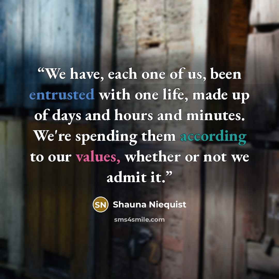 “We have, each one of us, been entrusted with one life, made up of days and hours and minutes. We're spending them according to our values, whether or not we admit it.” quote by Shauna Niequist