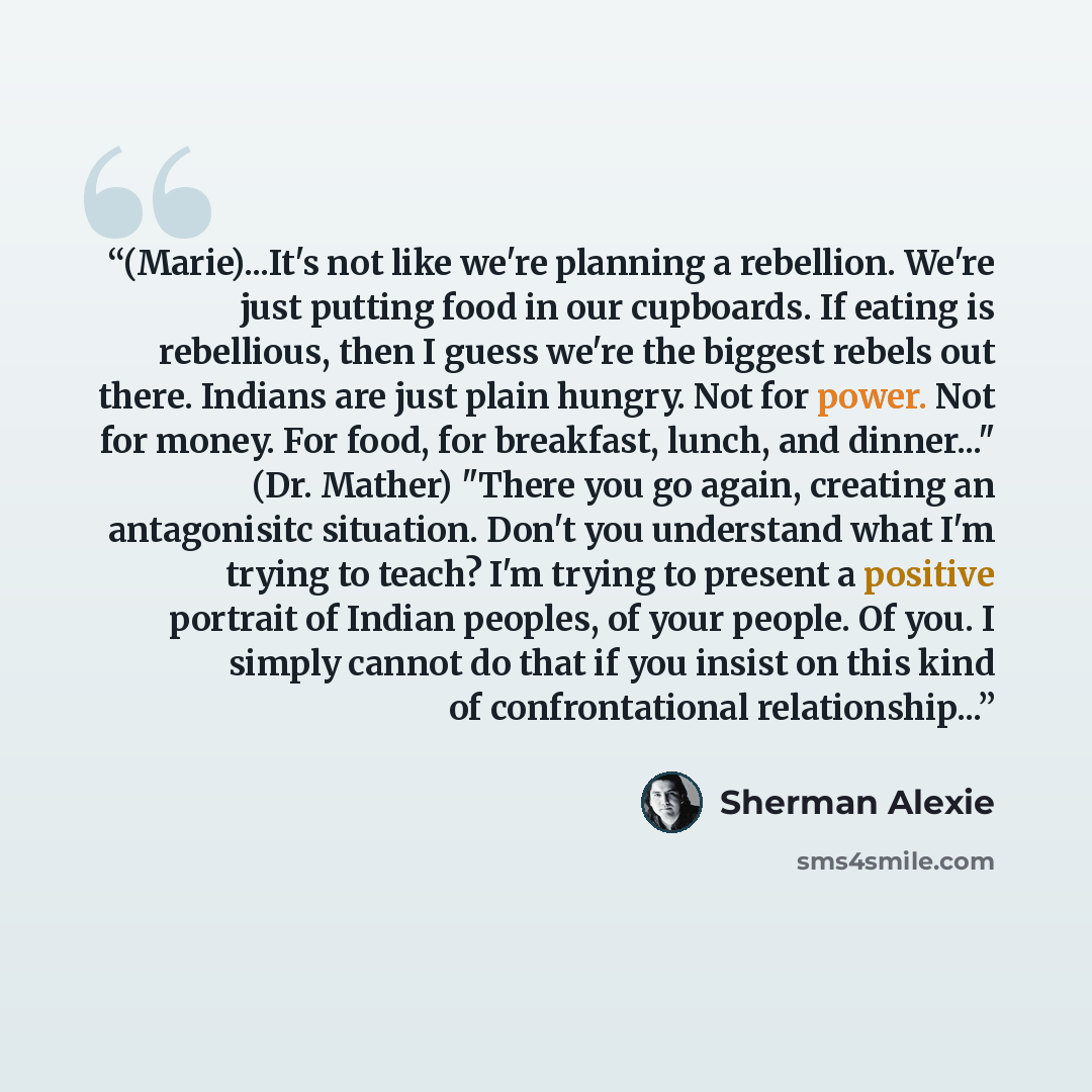 “(Marie)...It's not like we're planning a rebellion. We're just putting food in our cupboards. If eating is rebellious, then I guess we're the biggest rebels out there. Indians are just plain hungry. Not for power. Not for money. For food, for breakfast, lunch, and dinner..." (Dr. Mather) "There…” quote by Sherman Alexie