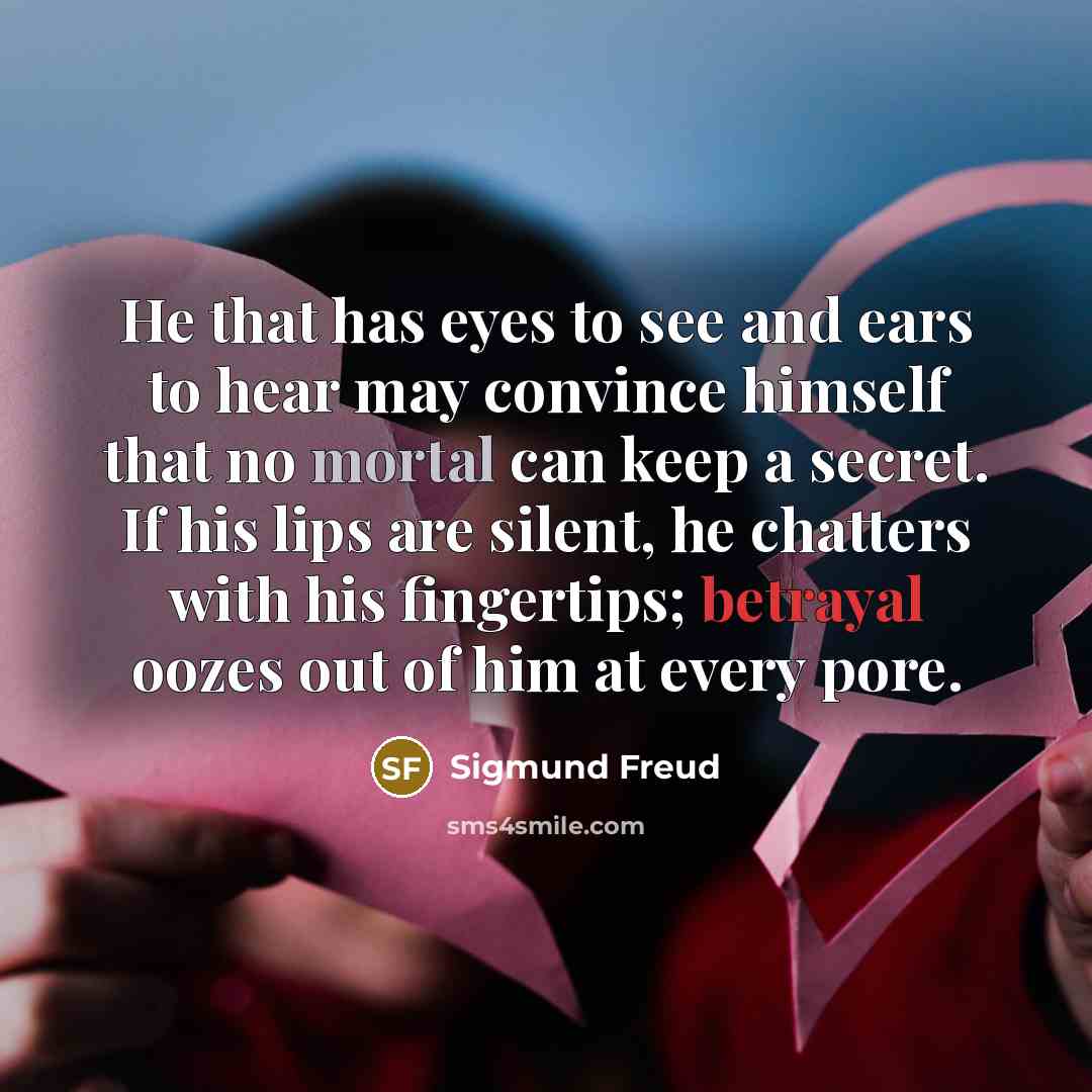 “He that has eyes to see and ears to hear may convince himself that no mortal can keep a secret. If his lips are silent, he chatters with his fingertips; betrayal oozes out of him at every pore.” quote by Sigmund Freud