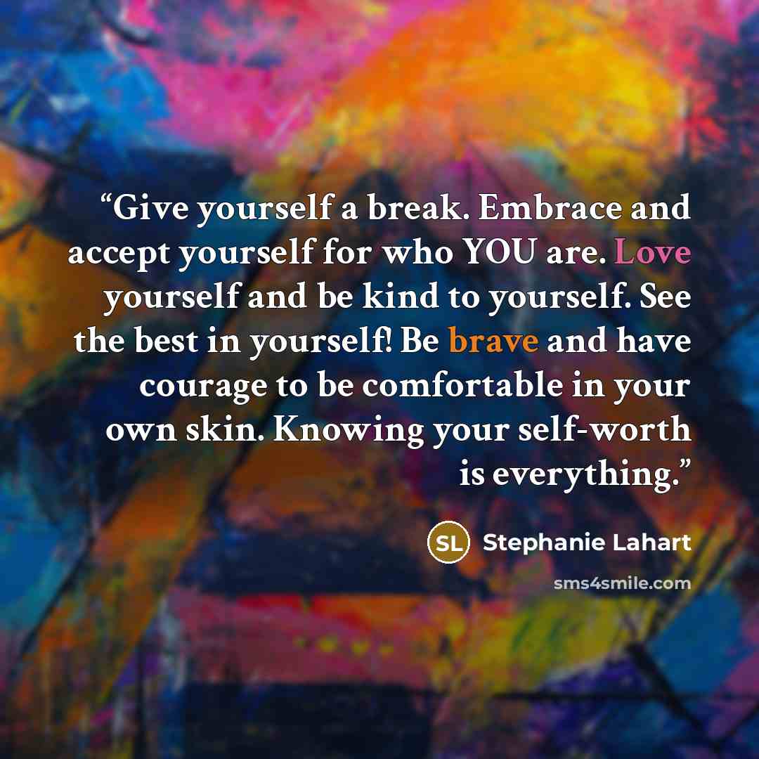 “Give yourself a break. Embrace and accept yourself for who YOU are. Love yourself and be kind to yourself. See the best in yourself! Be brave and have courage to be comfortable in your own skin. Knowing your self-worth is everything.” quote by Stephanie Lahart