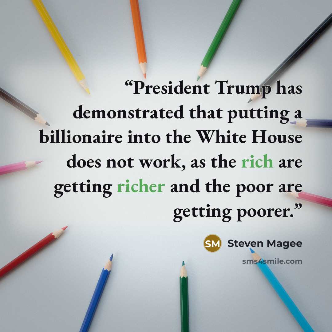 “President Trump has demonstrated that putting a billionaire into the White House does not work, as the rich are getting richer and the poor are getting poorer.” quote by Steven Magee