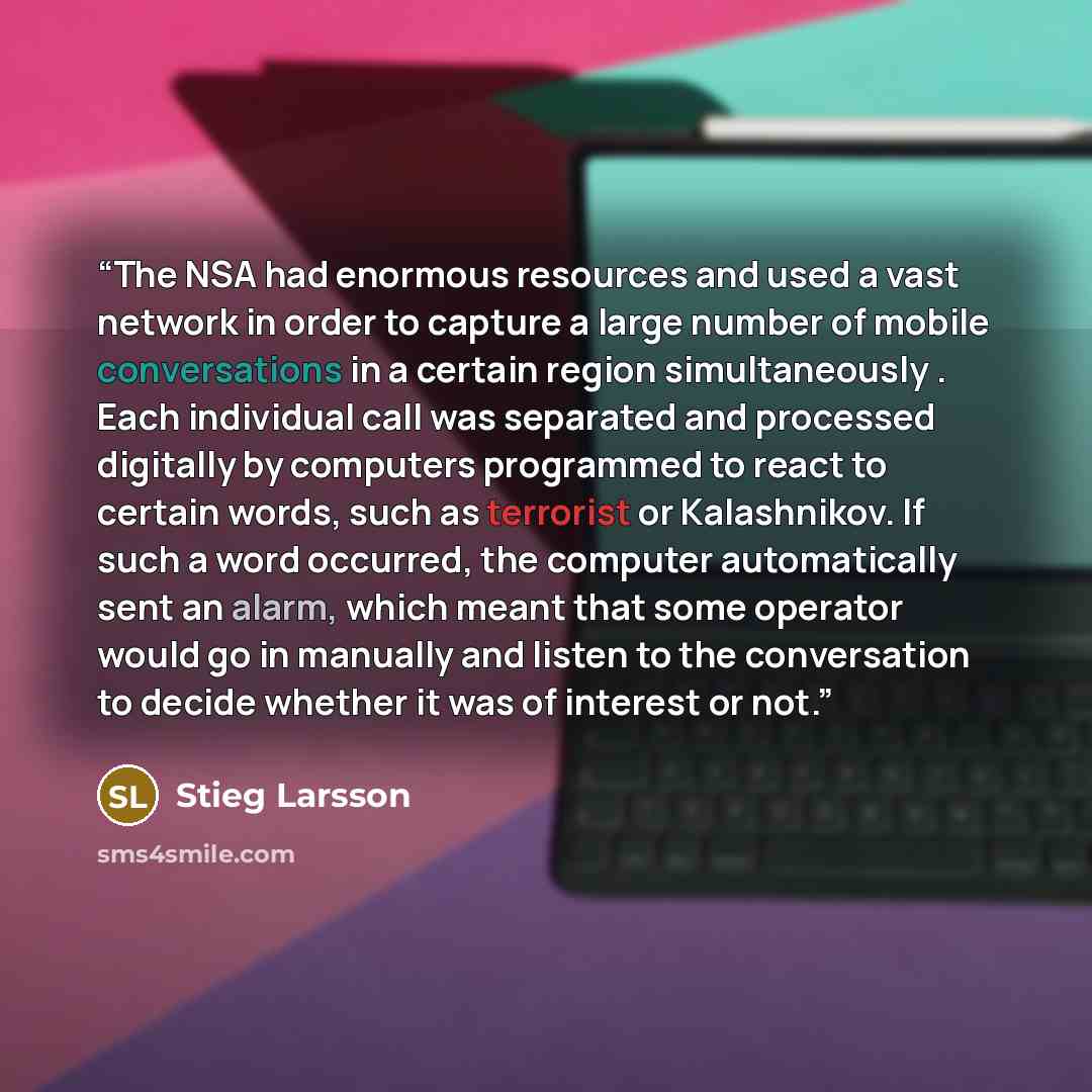 “The NSA had enormous resources and used a vast network in order to capture a large number of mobile conversations in a certain region simultaneously . Each individual call was separated and processed digitally by computers programmed to react to certain words, such as terrorist or Kalashnikov. If…” quote by Stieg Larsson