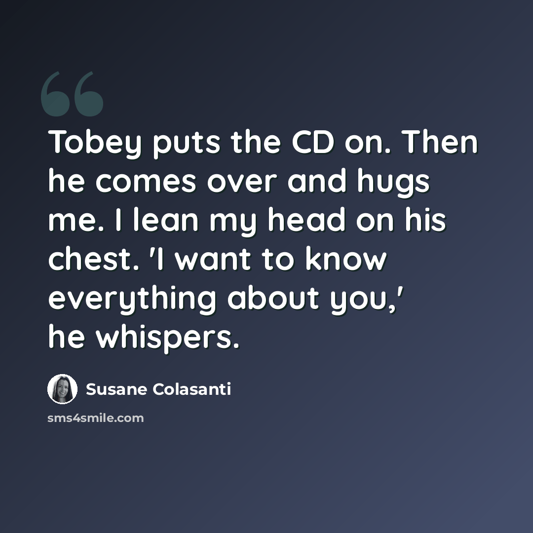 “Tobey puts the CD on. Then he comes over and hugs me. I lean my head on his chest. 'I want to know everything about you,' he whispers.” quote by Susane Colasanti